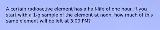 A certain radioactive element has a half-life of one hour. If you start with a 1-g sample of the element at noon, how much of this same element will be left at 3:00 PM?