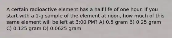 A certain radioactive element has a half-life of one hour. If you start with a 1-g sample of the element at noon, how much of this same element will be left at 3:00 PM? A) 0.5 gram B) 0.25 gram C) 0.125 gram D) 0.0625 gram