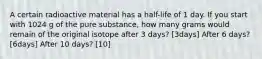 A certain radioactive material has a half-life of 1 day. If you start with 1024 g of the pure substance, how many grams would remain of the original isotope after 3 days? [3days] After 6 days? [6days] After 10 days? [10]