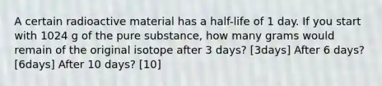 A certain radioactive material has a half-life of 1 day. If you start with 1024 g of the pure substance, how many grams would remain of the original isotope after 3 days? [3days] After 6 days? [6days] After 10 days? [10]