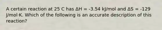 A certain reaction at 25 C has ΔH = -3.54 kJ/mol and ΔS = -129 J/mol⋅K. Which of the following is an accurate description of this reaction?