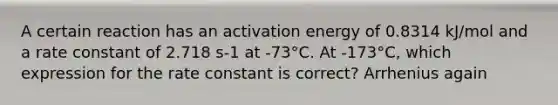 A certain reaction has an activation energy of 0.8314 kJ/mol and a rate constant of 2.718 s-1 at -73°C. At -173°C, which expression for the rate constant is correct? Arrhenius again