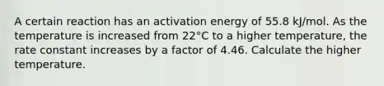 A certain reaction has an activation energy of 55.8 kJ/mol. As the temperature is increased from 22°C to a higher temperature, the rate constant increases by a factor of 4.46. Calculate the higher temperature.