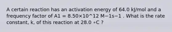 A certain reaction has an activation energy of 64.0 kJ/mol and a frequency factor of A1 = 8.50×10^12 M−1s−1 . What is the rate constant, k, of this reaction at 28.0 ∘C ?