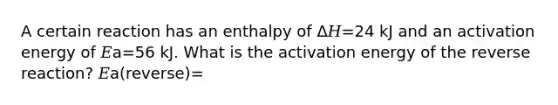 A certain reaction has an enthalpy of Δ𝐻=24 kJ and an activation energy of 𝐸a=56 kJ. What is the activation energy of the reverse reaction? 𝐸a(reverse)=