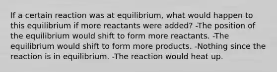 If a certain reaction was at equilibrium, what would happen to this equilibrium if more reactants were added? -The position of the equilibrium would shift to form more reactants. -The equilibrium would shift to form more products. -Nothing since the reaction is in equilibrium. -The reaction would heat up.