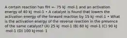 A certain reaction has flH =- 75 kJ ·mol-1 and an activation energy of 40 kJ ·mol-1 • A catalyst is found that lowers the activation energy of the forward reaction by 15 kJ ·mol-1 • What is the activation energy of the reverse reaction in the presence of the same catalyst? (A) 25 kJ ·mol-1 (B) 60 kJ ·mol-1 (C) 90 kJ ·mol-1 (D) 100 kJ·mol- 1