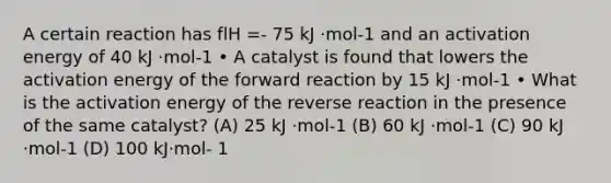 A certain reaction has flH =- 75 kJ ·mol-1 and an activation energy of 40 kJ ·mol-1 • A catalyst is found that lowers the activation energy of the forward reaction by 15 kJ ·mol-1 • What is the activation energy of the reverse reaction in the presence of the same catalyst? (A) 25 kJ ·mol-1 (B) 60 kJ ·mol-1 (C) 90 kJ ·mol-1 (D) 100 kJ·mol- 1