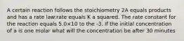 A certain reaction follows the stoichiometry 2A equals products and has a rate law:rate equals K a squared. The rate constant for the reaction equals 5.0×10 to the -3. If the initial concentration of a is one molar what will the concentration be after 30 minutes