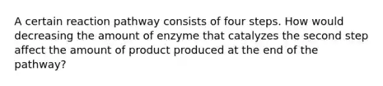 A certain reaction pathway consists of four steps. How would decreasing the amount of enzyme that catalyzes the second step affect the amount of product produced at the end of the pathway?