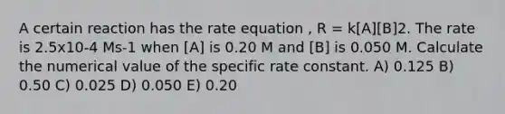 A certain reaction has the rate equation , R = k[A][B]2. The rate is 2.5x10-4 Ms-1 when [A] is 0.20 M and [B] is 0.050 M. Calculate the numerical value of the specific rate constant. A) 0.125 B) 0.50 C) 0.025 D) 0.050 E) 0.20