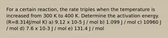 For a certain reaction, the rate triples when the temperature is increased from 300 K to 400 K. Determine the activation energy. (R=8.314J/mol K) a) 9.12 x 10-5 J / mol b) 1.099 J / mol c) 10960 J / mol d) 7.6 x 10-3 J / mol e) 131.4 J / mol