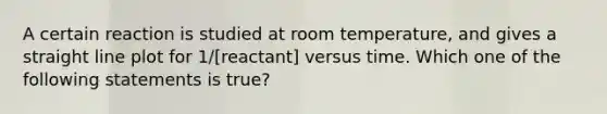 A certain reaction is studied at room temperature, and gives a straight line plot for 1/[reactant] versus time. Which one of the following statements is true?