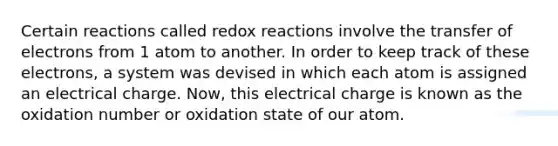 Certain reactions called redox reactions involve the transfer of electrons from 1 atom to another. In order to keep track of these electrons, a system was devised in which each atom is assigned an electrical charge. Now, this electrical charge is known as the oxidation number or oxidation state of our atom.