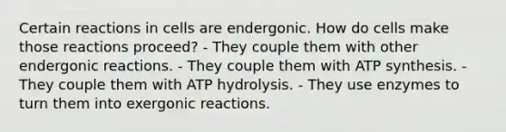 Certain reactions in cells are endergonic. How do cells make those reactions proceed? - They couple them with other endergonic reactions. - They couple them with ATP synthesis. - They couple them with ATP hydrolysis. - They use enzymes to turn them into exergonic reactions.