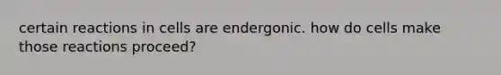 certain reactions in cells are endergonic. how do cells make those reactions proceed?