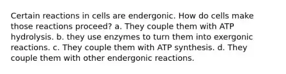 Certain reactions in cells are endergonic. How do cells make those reactions proceed? a. They couple them with ATP hydrolysis. b. they use enzymes to turn them into exergonic reactions. c. They couple them with ATP synthesis. d. They couple them with other endergonic reactions.