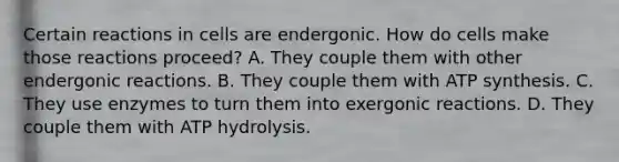 Certain reactions in cells are endergonic. How do cells make those reactions proceed? A. They couple them with other endergonic reactions. B. They couple them with ATP synthesis. C. They use enzymes to turn them into exergonic reactions. D. They couple them with ATP hydrolysis.