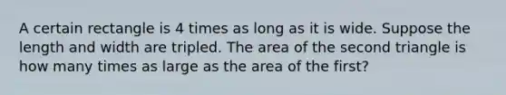 A certain rectangle is 4 times as long as it is wide. Suppose the length and width are tripled. The area of the second triangle is how many times as large as the area of the first?