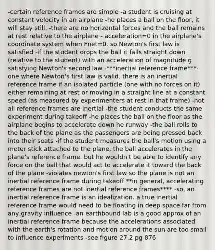 -certain reference frames are simple -a student is cruising at constant velocity in an airplane -he places a ball on the floor, it will stay still. -there are no horizontal forces and the ball remains at rest relative to the airplane - acceleration=0 in the airplane's coordinate system when Fnet=0. so Newton's first law is satisfied -if the student drops the ball it falls straight down (relative to the student) with an acceleration of magnitude g satisfying Newton's second law -***inertial reference frame***- one where Newton's first law is valid. there is an inertial reference frame if an isolated particle (one with no forces on it) either remaining at rest or moving in a straight line at a constant speed (as measured by experimenters at rest in that frame) -not all reference frames are inertial -the student conducts the same experiment during takeoff -he places the ball on the floor as the airplane begins to accelerate down he runway -the ball rolls to the back of the plane as the passengers are being pressed back into their seats -if the student measures the ball's motion using a meter stick attached to the plane, the ball accelerates in the plane's reference frame. but he wouldn't be able to identify any force on the ball that would act to accelerate it toward the back of the plane -violates newton's first law so the plane is not an inertial reference frame during takeoff **in general, accelerating reference frames are not inertial reference frames**** -so, an inertial reference frame is an idealization. a true inertial reference frame would need to be floating in deep space far from any gravity influence -an earthbound lab is a good approx of an inertial reference frame because the accelerations associated with the earth's rotation and motion around the sun are too small to influence experiments -see figure 27.2 pg 876