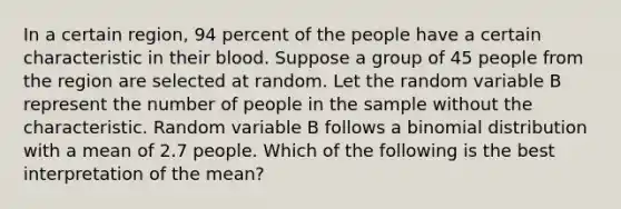 In a certain region, 94 percent of the people have a certain characteristic in their blood. Suppose a group of 45 people from the region are selected at random. Let the random variable B represent the number of people in the sample without the characteristic. Random variable B follows a binomial distribution with a mean of 2.7 people. Which of the following is the best interpretation of the mean?