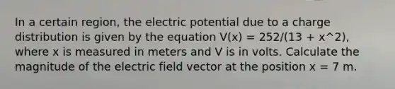 In a certain region, the electric potential due to a charge distribution is given by the equation V(x) = 252/(13 + x^2), where x is measured in meters and V is in volts. Calculate the magnitude of the electric field vector at the position x = 7 m.