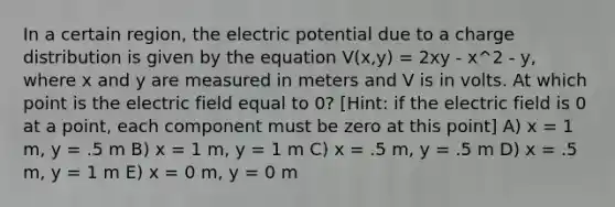 In a certain region, the electric potential due to a charge distribution is given by the equation V(x,y) = 2xy - x^2 - y, where x and y are measured in meters and V is in volts. At which point is the electric field equal to 0? [Hint: if the electric field is 0 at a point, each component must be zero at this point] A) x = 1 m, y = .5 m B) x = 1 m, y = 1 m C) x = .5 m, y = .5 m D) x = .5 m, y = 1 m E) x = 0 m, y = 0 m