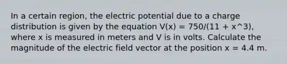 In a certain region, the electric potential due to a charge distribution is given by the equation V(x) = 750/(11 + x^3), where x is measured in meters and V is in volts. Calculate the magnitude of the electric field vector at the position x = 4.4 m.