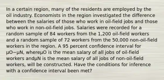 In a certain region, many of the residents are employed by the oil industry. Economists in the region investigated the difference between the salaries of those who work in oil-field jobs and those who work in non-oil-field jobs. Salaries were recorded for a random sample of 84 workers from the 1,200 oil-field workers and a random sample of 72 workers from the 50,000 non-oil-field workers in the region. A 95 percent confidence interval for μO−μN, whereμO is the mean salary of all jobs of oil-field workers andμN is the mean salary of all jobs of non-oil-field workers, will be constructed. Have the conditions for inference with a confidence interval been met?