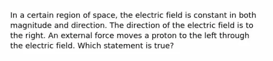 In a certain region of space, the electric field is constant in both magnitude and direction. The direction of the electric field is to the right. An external force moves a proton to the left through the electric field. Which statement is true?