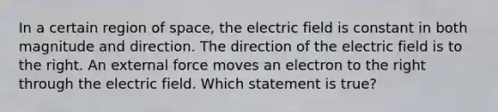 In a certain region of space, the electric field is constant in both magnitude and direction. The direction of the electric field is to the right. An external force moves an electron to the right through the electric field. Which statement is true?