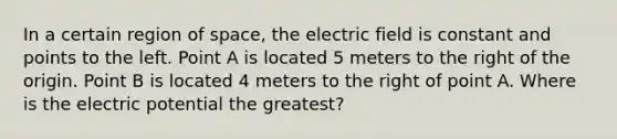 In a certain region of space, the electric field is constant and points to the left. Point A is located 5 meters to the right of the origin. Point B is located 4 meters to the right of point A. Where is the electric potential the greatest?