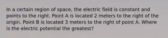 In a certain region of space, the electric field is constant and points to the right. Point A is located 2 meters to the right of the origin. Point B is located 3 meters to the right of point A. Where is the electric potential the greatest?