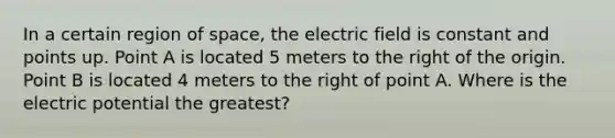 In a certain region of space, the electric field is constant and points up. Point A is located 5 meters to the right of the origin. Point B is located 4 meters to the right of point A. Where is the electric potential the greatest?