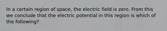 In a certain region of space, the electric field is zero. From this we conclude that the electric potential in this region is which of the following?