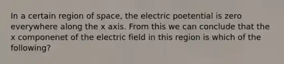 In a certain region of space, the electric poetential is zero everywhere along the x axis. From this we can conclude that the x componenet of the electric field in this region is which of the following?