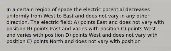 In a certain region of space the electric potential decreases uniformly from West to East and does not vary in any other direction. The electric field: A) points East and does not vary with position B) points East and varies with position C) points West and varies with position D) points West and does not vary with position E) points North and does not vary with position