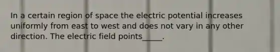 In a certain region of space the electric potential increases uniformly from east to west and does not vary in any other direction. The electric field points_____.