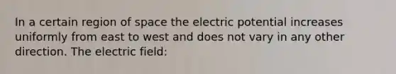 In a certain region of space the electric potential increases uniformly from east to west and does not vary in any other direction. The electric field: