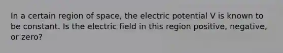 In a certain region of space, the electric potential V is known to be constant. Is the electric field in this region positive, negative, or zero?