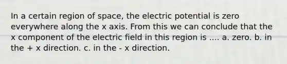 In a certain region of space, the electric potential is zero everywhere along the x axis. From this we can conclude that the x component of the electric field in this region is .... a. zero. b. in the + x direction. c. in the - x direction.