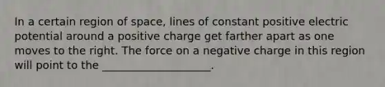 In a certain region of space, lines of constant positive electric potential around a positive charge get farther apart as one moves to the right. The force on a negative charge in this region will point to the ____________________.