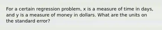 For a certain regression problem, x is a measure of time in days, and y is a measure of money in dollars. What are the units on the standard error?