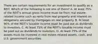 There are certain requirements for an investment to qualify as a REIT. Which of the following is not one of them? A. At least 75% of the REIT's annual gross income must be from real estate-related income such as rents from real property and interest on obligations secured by mortgages on real property. B. At least 90% of the REIT's taxable income must be paid out as dividends to investors. C. At least 75% of the REIT's taxable income must be paid out as dividends to investors. D. At least 75% of the assets must be invested in real estate-related assets, cash, and U.S. government securities.