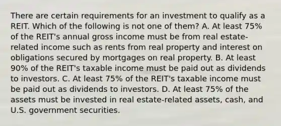 There are certain requirements for an investment to qualify as a REIT. Which of the following is not one of them? A. At least 75% of the REIT's annual gross income must be from real estate-related income such as rents from real property and interest on obligations secured by mortgages on real property. B. At least 90% of the REIT's taxable income must be paid out as dividends to investors. C. At least 75% of the REIT's taxable income must be paid out as dividends to investors. D. At least 75% of the assets must be invested in real estate-related assets, cash, and U.S. government securities.