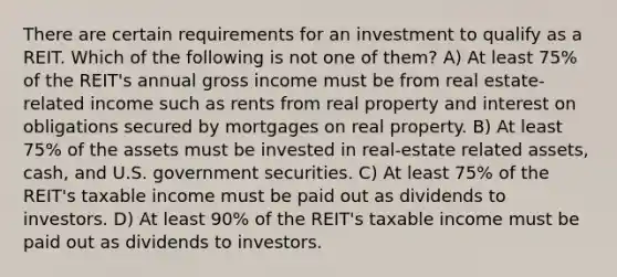 There are certain requirements for an investment to qualify as a REIT. Which of the following is not one of them? A) At least 75% of the REIT's annual gross income must be from real estate-related income such as rents from real property and interest on obligations secured by mortgages on real property. B) At least 75% of the assets must be invested in real-estate related assets, cash, and U.S. government securities. C) At least 75% of the REIT's taxable income must be paid out as dividends to investors. D) At least 90% of the REIT's taxable income must be paid out as dividends to investors.