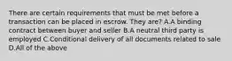 There are certain requirements that must be met before a transaction can be placed in escrow. They are? A.A binding contract between buyer and seller B.A neutral third party is employed C.Conditional delivery of all documents related to sale D.All of the above