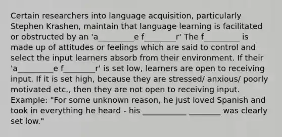 Certain researchers into language acquisition, particularly Stephen Krashen, maintain that language learning is facilitated or obstructed by an 'a_________e f________r' The f_________ is made up of attitudes or feelings which are said to control and select the input learners absorb from their environment. If their 'a_________e f________r' is set low, learners are open to receiving input. If it is set high, because they are stressed/ anxious/ poorly motivated etc., then they are not open to receiving input. Example: "For some unknown reason, he just loved Spanish and took in everything he heard - his ___________ ________ was clearly set low."