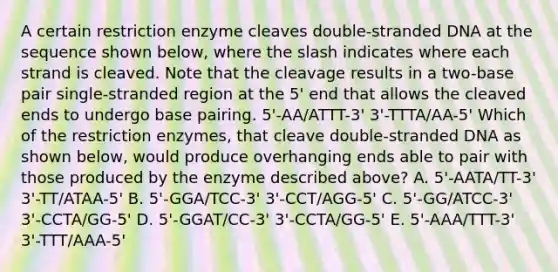 A certain restriction enzyme cleaves double-stranded DNA at the sequence shown below, where the slash indicates where each strand is cleaved. Note that the cleavage results in a two-base pair single-stranded region at the 5' end that allows the cleaved ends to undergo base pairing. 5'-AA/ATTT-3' 3'-TTTA/AA-5' Which of the restriction enzymes, that cleave double-stranded DNA as shown below, would produce overhanging ends able to pair with those produced by the enzyme described above? A. 5'-AATA/TT-3' 3'-TT/ATAA-5' B. 5'-GGA/TCC-3' 3'-CCT/AGG-5' C. 5'-GG/ATCC-3' 3'-CCTA/GG-5' D. 5'-GGAT/CC-3' 3'-CCTA/GG-5' E. 5'-AAA/TTT-3' 3'-TTT/AAA-5'