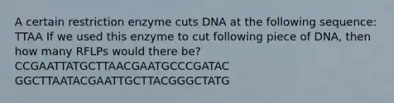 A certain restriction enzyme cuts DNA at the following sequence: TTAA If we used this enzyme to cut following piece of DNA, then how many RFLPs would there be? CCGAATTATGCTTAACGAATGCCCGATAC GGCTTAATACGAATTGCTTACGGGCTATG